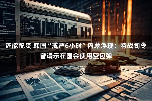还能配资 韩国“戒严6小时”内幕浮现：特战司令曾请示在国会使用空包弹