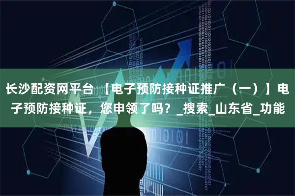 长沙配资网平台 【电子预防接种证推广（一）】电子预防接种证，您申领了吗？_搜索_山东省_功能