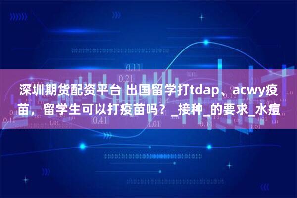 深圳期货配资平台 出国留学打tdap、acwy疫苗，留学生可以打疫苗吗？_接种_的要求_水痘