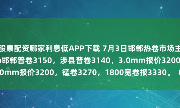 股票配资哪家利息低APP下载 7月3日邯郸热卷市场主流报价稳，4.75mm邯郸普卷3150，涉县普卷3140，3.0mm报价3200，锰卷3270，1800宽卷报3330。（元/吨）