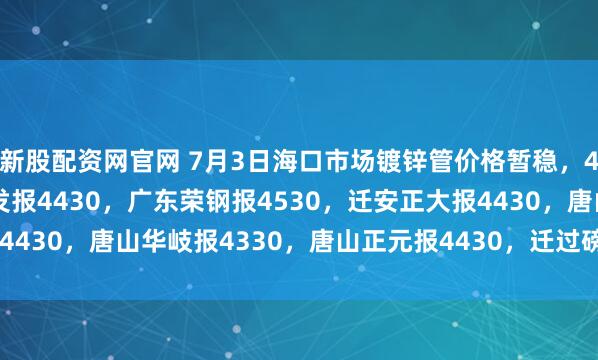 新股配资网官网 7月3日海口市场镀锌管价格暂稳，4寸*3.75mm天津友发报4430，广东荣钢报4530，迁安正大报4430，唐山华岐报4330，唐山正元报4430，迁过磅含税。（元/吨）