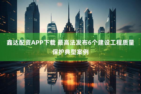 鑫达配资APP下载 最高法发布6个建设工程质量保护典型案例