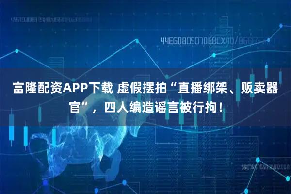 富隆配资APP下载 虚假摆拍“直播绑架、贩卖器官”，四人编造谣言被行拘！