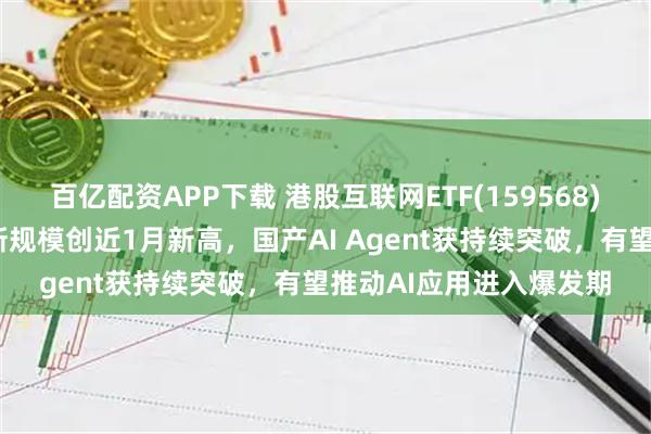 百亿配资APP下载 港股互联网ETF(159568)交投活跃涨近1%，最新规模创近1月新高，国产AI Agent获持续突破，有望推动AI应用进入爆发期