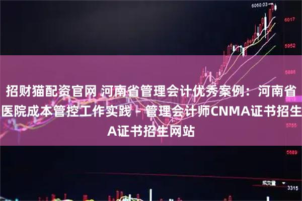 招财猫配资官网 河南省管理会计优秀案例：河南省人民医院成本管控工作实践 – 管理会计师CNMA证书招生网站