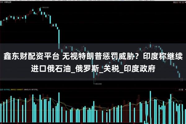 鑫东财配资平台 无视特朗普惩罚威胁？印度称继续进口俄石油_俄罗斯_关税_印度政府