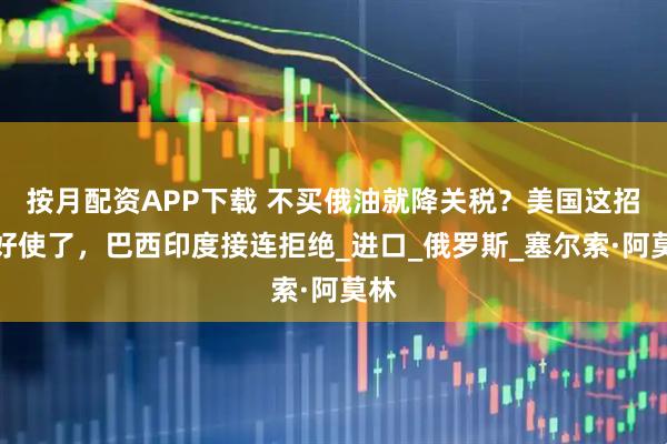 按月配资APP下载 不买俄油就降关税？美国这招不好使了，巴西印度接连拒绝_进口_俄罗斯_塞尔索·阿莫林