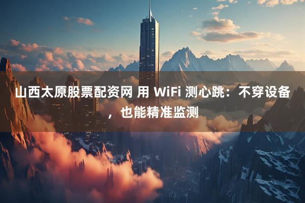 山西太原股票配资网 用 WiFi 测心跳：不穿设备，也能精准监测