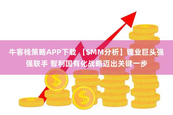 牛客栈策略APP下载 【SMM分析】锂业巨头强强联手 智利国有化战略迈出关键一步