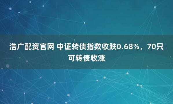 浩广配资官网 中证转债指数收跌0.68%，70只可转债收涨