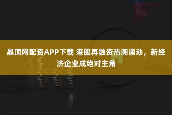 晶顶网配资APP下载 港股再融资热潮涌动，新经济企业成绝对主角