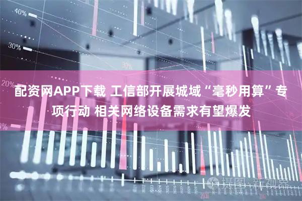 配资网APP下载 工信部开展城域“毫秒用算”专项行动 相关网络设备需求有望爆发