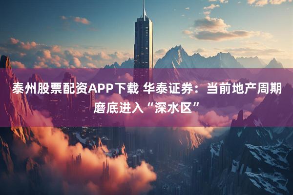 泰州股票配资APP下载 华泰证券：当前地产周期磨底进入“深水区”