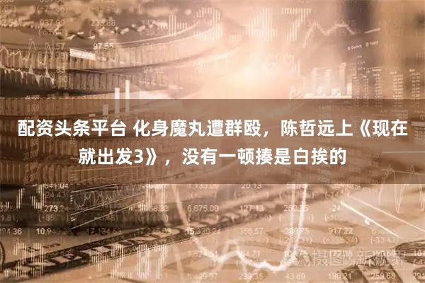 配资头条平台 化身魔丸遭群殴，陈哲远上《现在就出发3》，没有一顿揍是白挨的