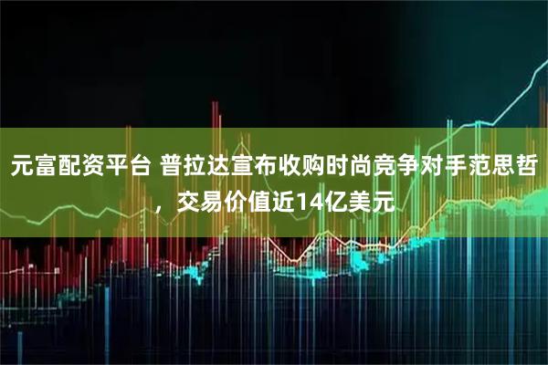 元富配资平台 普拉达宣布收购时尚竞争对手范思哲，交易价值近14亿美元