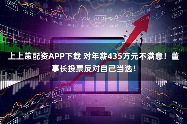 上上策配资APP下载 对年薪435万元不满意！董事长投票反对自己当选！