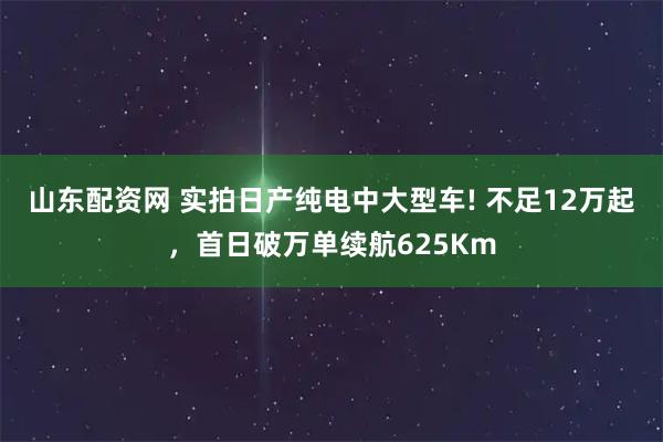山东配资网 实拍日产纯电中大型车! 不足12万起，首日破万单续航625Km