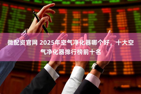 微配资官网 2025年空气净化器哪个好，十大空气净化器排行榜前十名