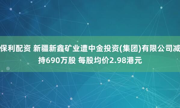保利配资 新疆新鑫矿业遭中金投资(集团)有限公司减持690万股 每股均价2.98港元