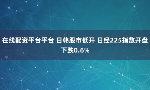 在线配资平台平台 日韩股市低开 日经225指数开盘下跌0.6%