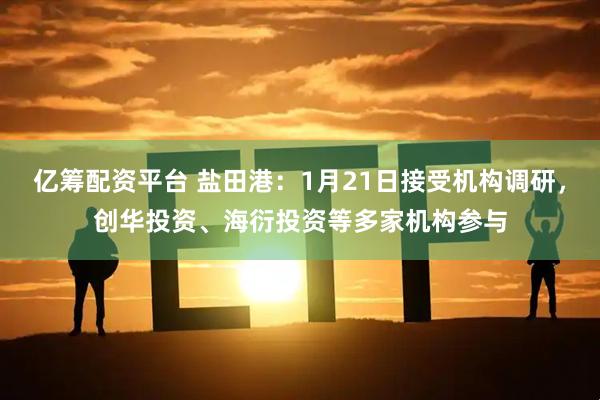 亿筹配资平台 盐田港：1月21日接受机构调研，创华投资、海衍投资等多家机构参与