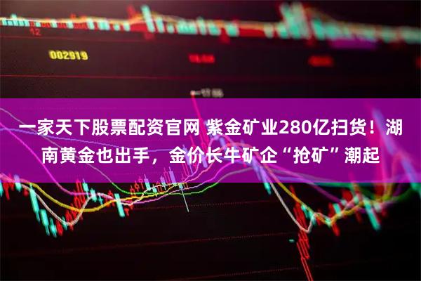 一家天下股票配资官网 紫金矿业280亿扫货！湖南黄金也出手，金价长牛矿企“抢矿”潮起