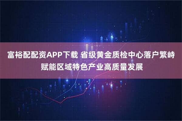 富裕配配资APP下载 省级黄金质检中心落户繁峙 赋能区域特色产业高质量发展
