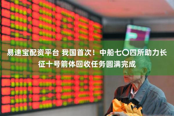 易速宝配资平台 我国首次！中船七〇四所助力长征十号箭体回收任务圆满完成