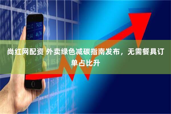 尚红网配资 外卖绿色减碳指南发布，无需餐具订单占比升